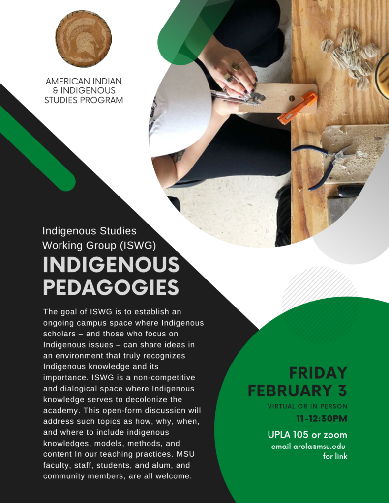 The goal of ISWG is to establish an ongoing campus space where Indigenous scholars – and those who focus on Indigenous issues – can share ideas in an environment that truly recognizes Indigenous knowledge and its importance. ISWG is a non-competitive and dialogical space where Indigenous knowledge serves to decolonize the academy. This open-form discussion will address such topics as how, why, when, and where to include indigenous knowledges, models, methods, and content In our teaching practices. MSU faculty, staff, students, and alum, and community members, are all welcome.

Friday February 3
Virtual or in person
11-12:30pm
UPLA 105 or email arola@msu.edu for zoom link